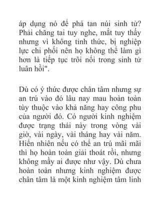áp dụng nó để phá tan núi sinh tử?
Phải chăng tai tuy nghe, mắt tuy thấy
nhưng vì không tỉnh thức, bị nghiệp
lực chi phối nên họ không thể làm gì
hơn là tiếp tục trôi nổi trong sinh tử
luân hồi".
Dù có ý thức được chân tâm nhưng sự
an trú vào đó lâu nay mau hoàn toàn
tùy thuộc vào khả năng hay công phu
của người đó. Có người kinh nghiệm
được trạng thái này trong vòng vài
giờ, vài ngày, vài tháng hay vài năm.
Hiển nhiên nếu có thể an trú mãi mãi
thì họ hoàn toàn giải thoát rồi, nhưng
không mầy ai được như vậy. Dù chưa
hoàn toàn nhưng kinh nghiệm được
chân tâm là một kinh nghiệm tâm linh
 