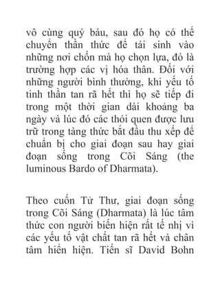 vô cùng quý báu, sau đó họ có thể
chuyển thần thức để tái sinh vào
những nơi chốn mà họ chọn lựa, đó là
trường hợp các vị hóa thân. Đối với
những người bình thường, khi yếu tố
tinh thần tan rã hết thì họ sẽ tiếp đi
trong một thời gian dài khoảng ba
ngày và lúc đó các thói quen được lưu
trữ trong tàng thức bắt đầu thu xếp để
chuẩn bị cho giai đoạn sau hay giai
đoạn sống trong Cõi Sáng (the
luminous Bardo of Dharmata).
Theo cuốn Tử Thư, giai đoạn sống
trong Cõi Sáng (Dharmata) là lúc tâm
thức con người biến hiện rất tế nhị vì
các yếu tố vật chất tan rã hết và chân
tâm hiển hiện. Tiến sĩ David Bohn
 