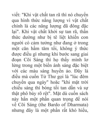 viết: "Khi vật chất tan rã thì nó chuyển
qua hình thức nắng lượng vì vật chất
chính là các năng lượng đã đông đặc
lại". Khi vật chất khởi sự tan rã, thần
thức dường như bị tê liệt khiến con
người có cảm tưởng như đang ở trong
một căn hầm tăm tối, không ý thức
được điều gì nhưng khi bước sang giai
đoạn Cõi Sáng thì họ thấy mình lơ
lửng trong một biển ánh sáng đặc biệt
với các màu sáng huyền ảo. Đây là
điều mà cuốn Tử Thư gọi là "lúc đêm
chuyển qua ngày" hoăc "khi mặt trời
chiếu sáng thì bóng tối tan dần và sự
thật phô bày rõ rệt". Mặt dù cuốn sách
này hẳn một phần quan trọng để nói
về Cõi Sáng (the Bardo of Dharmata)
nhưng đây là một phần rất khó hiểu,
 