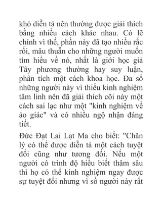 khó diễn tả nên thường được giải thích
bằng nhiều cách khác nhau. Có lẽ
chính vì thế, phần này đã tạo nhiều rắc
rối, mâu thuẫn cho những người muốn
tìm hiểu về nó, nhất là giới học giả
Tây phương thường hay suy luận,
phân tích một cách khoa học. Đa số
những người này vì thiếu kinh nghiệm
tâm linh nên đã giải thích cõi này một
cách sai lạc như một "kinh nghiệm về
ảo giác" và có nhiều ngộ nhận đáng
tiết.
Đức Đạt Lai Lạt Ma cho biết: "Chân
lý có thể được diễn tả một cách tuyệt
đối cũng như tương đối. Nếu một
người có trình độ hiểu biết thâm sâu
thì họ có thể kinh nghiệm ngay được
sự tuyệt đối nhưng vì số người này rất
 