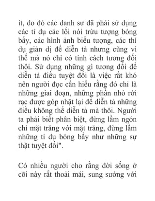 ít, do đó các danh sư đã phải sử dụng
các tỉ dụ các lối nói trừu tượng bóng
bẩy, các hình ảnh biểu tượng, các thí
dụ giản dị để diễn tả nhưng cũng vì
thế mà nó chỉ có tính cách tương đối
thôi. Sử dụng những gì tương đối để
diễn tả điều tuyệt đối là việc rất khó
nên người đọc cần hiểu rằng đó chỉ là
những giai đoạn, những phần nhỏ rời
rạc được góp nhặt lại để diễn tả những
điều không thể diễn tả mà thôi. Người
ta phải biết phân biệt, đừng lầm ngón
chỉ mặt trăng với mặt trăng, đừng lầm
những tỉ dụ bóng bẩy như những sự
thật tuyệt đối".
Có nhiều người cho rằng đời sống ở
cõi này rất thoải mái, sung sướng với
 