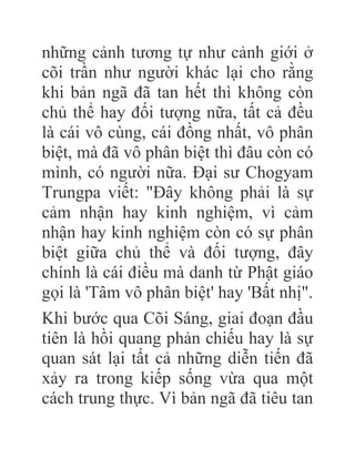 những cảnh tương tự như cảnh giới ở
cõi trần như người khác lại cho rằng
khi bản ngã đã tan hết thì không còn
chủ thể hay đối tượng nữa, tất cả đều
là cái vô cùng, cái đồng nhất, vô phân
biệt, mà đã vô phân biệt thì đâu còn có
mình, có người nữa. Đại sư Chogyam
Trungpa viết: "Đây không phải là sự
cảm nhận hay kinh nghiệm, vì cảm
nhận hay kinh nghiệm còn có sự phân
biệt giữa chủ thể và đối tượng, đây
chính là cái điều mà danh từ Phật giáo
gọi là 'Tâm vô phân biệt' hay 'Bất nhị".
Khi bước qua Cõi Sáng, giai đoạn đầu
tiên là hồi quang phản chiếu hay là sự
quan sát lại tất cả những diễn tiến đã
xảy ra trong kiếp sống vừa qua một
cách trung thực. Vì bản ngã đã tiêu tan
 