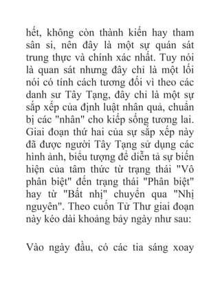 hết, không còn thành kiến hay tham
sân si, nên đây là một sự quán sát
trung thực và chính xác nhất. Tuy nói
là quan sát nhưng đây chỉ là một lối
nói có tính cách tương đối vì theo các
danh sư Tây Tạng, đây chỉ là một sự
sắp xếp của định luật nhân quả, chuẩn
bị các "nhân" cho kiếp sống tương lai.
Giai đoạn thứ hai của sự sắp xếp này
đã được người Tây Tạng sử dụng các
hình ảnh, biểu tượng để diễn tả sự biến
hiện của tâm thức từ trạng thái "Vô
phân biệt" đến trạng thái "Phân biệt"
hay từ "Bất nhị" chuyển qua "Nhị
nguyên". Theo cuốn Tử Thư giai đoạn
này kéo dài khoảng bảy ngày như sau:
Vào ngày đầu, có các tia sáng xoay
 