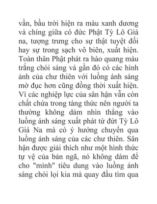 vần, bầu trời hiện ra màu xanh dương
và chíng giữa có đức Phật Tỳ Lô Giá
na, tượng trưng cho sự thật tuyệt đối
hay sự trong sạch vô biên, xuất hiện.
Toàn thân Phật phát ra hào quang màu
trắng chói sáng và gần đó có các hình
ảnh của chư thiên với luồng ánh sáng
mờ đục hơn cũng đồng thời xuất hiện.
Vì các nghiệp lực của sân hận vẫn còn
chất chứa trong tàng thức nên người ta
thường không dám nhìn thẳng vào
luồng ánh sáng xuất phát từ đứt Tỳ Lô
Giá Na mà có ý hướng chuyển qua
luồng ánh sáng của các chư thiên. Sân
hận được giải thích như một hình thức
tự vệ của bản ngã, nó không dám để
cho "mình" tiêu dung vào luồng ánh
sáng chói lọi kia mà quay đầu tìm qua
 