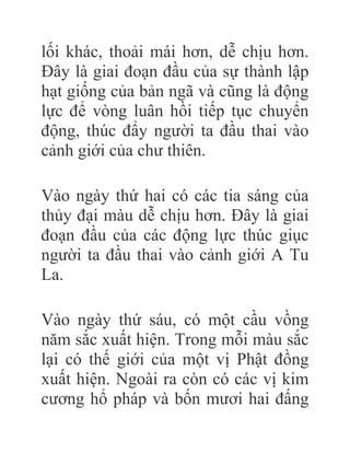lối khác, thoải mái hơn, dễ chịu hơn.
Đây là giai đoạn đầu của sự thành lập
hạt giống của bản ngã và cũng là động
lực để vòng luân hồi tiếp tục chuyển
động, thúc đẩy người ta đầu thai vào
cảnh giới của chư thiên.
Vào ngày thứ hai có các tia sáng của
thủy đại màu dễ chịu hơn. Đây là giai
đoạn đầu của các động lực thúc giục
người ta đầu thai vào cảnh giới A Tu
La.
Vào ngày thứ sáu, có một cầu vồng
năm sắc xuất hiện. Trong mỗi màu sắc
lại có thế giới của một vị Phật đồng
xuất hiện. Ngoài ra còn có các vị kim
cương hổ pháp và bốn mươi hai đấng
 