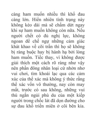 càng ham muốn nhiều thì khổ đau
càng lớn. Hiển nhiên tình trạng này
không kéo dài mà sẽ chấm dứt ngay
khi sự ham muốn không còn nữa. Nếu
người chết có đủ nghị lực, không
ngoan để chế ngự những cảm giác
khát khao về cõi trần thì họ sẽ không
bị ràng buộc hay bị hành hạ bởi lòng
ham muốn. Tiếc thay, vì không được
giải thích một cách rõ ràng như vậy
nên phần đông nhân loại cứ nhởn nhơ
vui chơi, tìm khoái lạc qua các cảm
xúc của thể xác mà không ý thức rằng
thể xác vốn vô thường, nay còn may
mất, trước có sau không, những vui
thú ngắn ngủi phù du của một kiếp
người trong chốc lát đã dọn đường cho
sự đau khổ triền miên ở cõi bên kia.
 