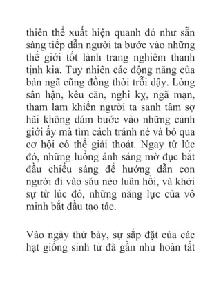 thiên thể xuất hiện quanh đó như sẵn
sàng tiếp dẫn người ta bước vào những
thế giới tốt lành trang nghiêm thanh
tịnh kia. Tuy nhiên các động năng của
bản ngã cũng đồng thời trỗi dậy. Lòng
sân hận, kêu căn, nghi kỵ, ngã mạn,
tham lam khiến người ta sanh tâm sợ
hãi không dám bước vào những cảnh
giới ấy mà tìm cách tránh né và bỏ qua
cơ hội có thể giải thoát. Ngay từ lúc
đó, những luồng ánh sáng mờ đục bắt
đầu chiếu sáng để hướng dẫn con
người đi vào sáu nẻo luân hồi, và khởi
sự từ lúc đó, những năng lực của vô
minh bắt đầu tạo tác.
Vào ngày thứ bảy, sự sắp đặt của các
hạt giống sinh tử đã gần như hoàn tất
 