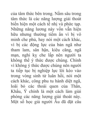 của tâm thức bên trong. Nằm sâu trong
tâm thức là các năng lượng giải thoát
biến hiện một cách tế nhị và phức tạp.
Những năng lương này vốn vẫn hiện
hữu nhưng thường tiểm ẩn vì bị vô
minh che phủ, hay nói một cách khác,
vì bị các động lực của bản ngã như
tham lam, sân hận, kiêu căng, ngã
mạn, nghi kỵ che lấp nên người ta
không thể ý thức được chúng. Chính
vì không ý thức được chúng nên người
ta tiếp tục bị nghiệp lực lôi kéo vào
trong vòng sinh tử luân hồi, nói một
cách khác, công phu tu hành diệt ngã,
loâi bỏ các thoái quen của Thân,
Khẩu, Ý chính là một cách làm giải
phóng các năng lượng giải thoát này.
Một số học giả người Âu đã đặt câu
 