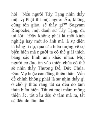 hỏi: "Nếu người Tây Tạng nhìn thấy
một vị Phật thì một người Âu, không
cùng tôn giáo, sẽ thấy gì?" Sogyam
Rinpoche, một danh sư Tây Tạng, đã
trả lời: "Đây không phải là một kinh
nghiệp hay một ảo ảnh mà là sự diễn
tả bằng tỉ dụ, qua các biểu tượng về sự
biến hiện mà người ta có thể giải thích
bằng các hình ảnh khác nhau. Một
người có đức tin vào thiên chúa có thể
sẽ nhìn thấy Thương Đế, Đức Chúa,
Đức Mẹ hoặc các đấng thiên thần. Vấn
đề chính không phải là sự nhìn thấy gì
ở chỗ ý thức rằng tất cả đều do tâm
thức biến hiện. Tất cả mọi mầm mống
thiện ác, tốt xấu đều ở tâm mà ra, tất
cả đều do tâm đạo".
 