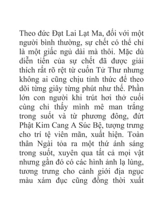 Theo đức Đạt Lai Lạt Ma, đối với một
người bình thường, sự chết có thể chỉ
là một giấc ngủ dài mà thôi. Mặc dù
diễn tiến của sự chết đã được giải
thích rất rõ rệt từ cuốn Tử Thư nhưng
không ai cũng chịu tỉnh thức để theo
dõi từng giây từng phút như thế. Phần
lớn con người khi trút hơi thở cuối
cùng chỉ thấy mình mê man trắng
trong suốt và từ phương đông, đứt
Phật Kim Cang A Súc Bệ, tượng trưng
cho trí tệ viên mãn, xuất hiện. Toàn
thân Ngài tỏa ra một thứ ánh sáng
trong suốt, xuyên qua tất cả mọi vật
nhưng gần đó có các hình ảnh lạ lùng,
tương trưng cho cảnh giới địa ngục
màu xám đục cũng đồng thời xuất
 