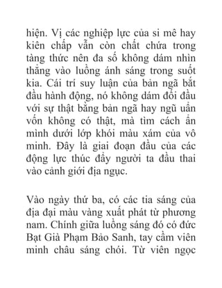 hiện. Vị các nghiệp lực của si mê hay
kiên chấp vẫn còn chất chứa trong
tàng thức nên đa số không dám nhìn
thẳng vào luồng ánh sáng trong suốt
kia. Cái trí suy luận của bản ngã bắt
đầu hành động, nó không dám đối đầu
với sự thật bằng bản ngã hay ngũ uẩn
vốn không có thật, mà tìm cách ẩn
mình dưới lớp khói màu xám của vô
minh. Đây là giai đoạn đầu của các
động lực thúc đẩy người ta đầu thai
vào cảnh giới địa ngục.
Vào ngày thứ ba, có các tia sáng của
địa đại màu vàng xuất phát từ phương
nam. Chính giữa luồng sáng đó có đức
Bạt Già Phạm Bảo Sanh, tay cầm viên
minh châu sáng chói. Từ viên ngọc
 