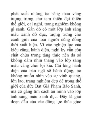 phát xuất những tia sáng màu vàng
tượng trưng cho tam thiên đại thiên
thế giới, oai nghi, trang nghiêm không
gì sánh. Gần đó có một lớp ánh sáng
màu xanh đờ đục, tượng trưng cho
cảnh giới của loài người cũng đồng
thời xuất hiện. Vì các nghiệp lực của
kiêu căng, hãnh diện, nghi kỵ vẫn còn
chất chứa trong tàng thức nên đa số
không dám nhìn thẳng vào lớp sáng
màu vàng chói lọi kia. Cái lòng hãnh
diện của bản ngã sẽ hành động, nó
không muốn nhìn vào sự vinh quang,
lớn lao, trang nghiêm đẹp đẽ trong thế
giới của đức Bạt Già Phạm Bảo Sanh,
mà cố gắng tìm cách ẩn mình vào lớp
ánh sáng màu xanh đục. Đây là giai
đoạn đầu của các đông lực thúc giục
 
