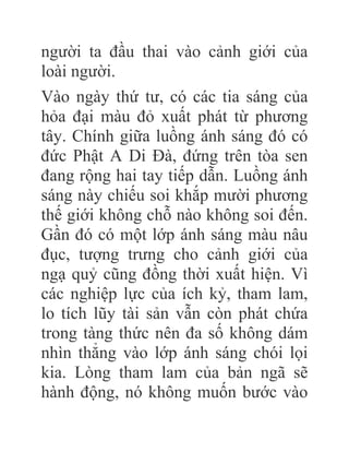 người ta đầu thai vào cảnh giới của
loài người.
Vào ngày thứ tư, có các tia sáng của
hỏa đại màu đỏ xuất phát từ phương
tây. Chính giữa luồng ánh sáng đó có
đức Phật A Di Đà, đứng trên tòa sen
đang rộng hai tay tiếp dẫn. Luồng ánh
sáng này chiếu soi khắp mười phương
thế giới không chỗ nào không soi đến.
Gần đó có một lớp ánh sáng màu nâu
đục, tượng trưng cho cảnh giới của
ngạ quỷ cũng đồng thời xuất hiện. Vì
các nghiệp lực của ích kỷ, tham lam,
lo tích lũy tài sản vẫn còn phát chứa
trong tàng thức nên đa số không dám
nhìn thẳng vào lớp ánh sáng chói lọi
kia. Lòng tham lam của bản ngã sẽ
hành động, nó không muốn bước vào
 