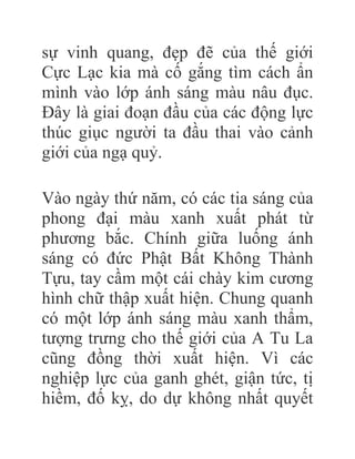sự vinh quang, đẹp đẽ của thế giới
Cực Lạc kia mà cố gắng tìm cách ẩn
mình vào lớp ánh sáng màu nâu đục.
Đây là giai đoạn đầu của các động lực
thúc giục người ta đầu thai vào cảnh
giới của ngạ quỷ.
Vào ngày thứ năm, có các tia sáng của
phong đại màu xanh xuất phát từ
phương bắc. Chính giữa luống ánh
sáng có đức Phật Bất Không Thành
Tựu, tay cầm một cái chày kim cương
hình chữ thập xuất hiện. Chung quanh
có một lớp ánh sáng màu xanh thẩm,
tượng trưng cho thế giới của A Tu La
cũng đồng thời xuất hiện. Vì các
nghiệp lực của ganh ghét, giận tức, tị
hiềm, đố kỵ, do dự không nhất quyết
 