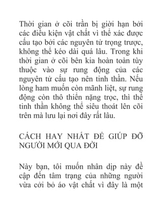 Thời gian ở cõi trần bị giời hạn bởi
các điều kiện vật chất vì thể xác được
cấu tạo bởi các nguyên tử trọng trược,
không thể kéo dài quá lâu. Trong khi
thời gian ở cõi bên kia hoàn toàn tùy
thuộc vào sự rung động của các
nguyên tử cấu tạo nên tinh thần. Nếu
lòng ham muốn còn mãnh liệt, sự rung
động còn thô thiển nặng trọc, thì thể
tinh thần không thể siêu thoát lên cõi
trên mà lưu lại nơi đây rất lâu.
CÁCH HAY NHẤT ÐỂ GIÚP ÐỠ
NGƯỜI MỚI QUA ÐỜI
Này bạn, tôi muốn nhân dịp này đề
cập đến tâm trạng của những người
vừa cởi bỏ áo vật chất vì đây là một
 