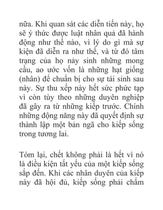 nữa. Khi quan sát các diễn tiến này, họ
sẽ ý thức được luật nhân quả đã hành
động như thế nào, vì lý do gì mà sự
kiện đã diễn ra như thế, và từ đó tâm
trạng của họ nảy sinh những mong
cầu, ao ước vốn là những hạt giống
(nhân) để chuẩn bị cho sự tái sinh sau
này. Sự thu xếp này hết sức phức tạp
vì còn tùy theo những duyên nghiệp
đã gây ra từ những kiếp trước. Chính
những động năng này đã quyết định sự
thành lập một bản ngã cho kiếp sống
trong tương lai.
Tóm lại, chết không phải là hết vì nó
là điều kiện tất yếu của một kiếp sống
sắp đến. Khi các nhân duyên của kiếp
này đã hội đủ, kiếp sống phải chấm
 
