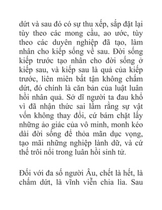 dứt và sau đó có sự thu xếp, sắp đặt lại
tùy theo các mong cầu, ao ước, tùy
theo các duyên nghiệp đã tạo, làm
nhân cho kiếp sống về sau. Đời sống
kiếp trước tạo nhân cho đời sống ở
kiếp sau, và kiếp sau là quả của kiếp
trước, liên miên bất tận không chấm
dứt, đó chính là căn bản của luật luân
hồi nhân quả. Sở dĩ người ta đau khổ
vì đã nhận thức sai lầm rằng sự vật
vốn không thay đổi, cứ bám chặt lấy
những ảo giác của vô minh, monh kéo
dài đời sống để thỏa mãn dục vọng,
tạo mãi những nghiệp lành dữ, và cứ
thế trôi nổi trong luân hồi sinh tử.
Đối với đa số người Âu, chết là hết, là
chấm dứt, là vĩnh viễn chia lìa. Sau
 
