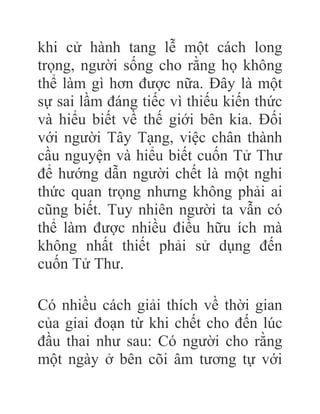 khi cử hành tang lễ một cách long
trọng, người sống cho rằng họ không
thể làm gì hơn được nữa. Đây là một
sự sai lầm đáng tiếc vì thiếu kiến thức
và hiểu biết về thế giới bên kia. Đối
với người Tây Tạng, việc chân thành
cầu nguyện và hiểu biết cuốn Tử Thư
để hướng dẫn người chết là một nghi
thức quan trọng nhưng không phải ai
cũng biết. Tuy nhiên người ta vẫn có
thể làm được nhiều điều hữu ích mà
không nhất thiết phải sử dụng đến
cuốn Tử Thư.
Có nhiều cách giải thích về thời gian
của giai đoạn từ khi chết cho đến lúc
đầu thai như sau: Có người cho rằng
một ngày ở bên cõi âm tương tự với
 