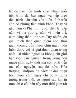 tất cả bảy tiến trình khác nhau, mỗi
tiến trình dải bảy ngày, và tiếp theo
tiến trình đầu như vừa diễn tả ở trên
còn có những tiến trình khác. Thay vì
gặp năm vị Phật thì người chết lại gặp
năm vị ma vương, năm vị thiên thể,
năm đấng thần linh.v.v..Tuy nhiên, dù
giải thích theo quan niệm nào, thời
gian khoảng bốn mươi chín ngày luôn
luôn được coi là giai đoạn quan trọng
nhất. Dĩ nhiên người ta không chỉ giới
hạn việc cầu nguyện trong vòng bốn
mươi chín ngày thôi mà còn phải tiếp
tục cầu nguyện sau đó nữa. Hòa
thượng Dudjom đã viết: "Giai đoạn
bốn mươi chín ngày chỉ có ý nghĩa
tương trưng thôi, có người sau khi từ
trần chỉ ở cõi bên này một thời gian rất
 