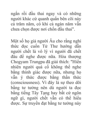 ngắn rồi đầu thai ngay và có những
người khác cứ quanh quẩn bên cõi này
cả trăm năm, có khi cả ngàn năm vẫn
chưa chọn được nơi chốn đầu thai".
Một số họ giả người Âu cho rằng nghi
thức đọc cuốn Tử Thư hướng dẫn
người chết là vô lý vì người đã chết
đâu để nghe được nữa. Hòa thượng
Chogyam Trungpa đã giải thích: "Hiển
nhiên người quá cố không thể nghe
bằng thính giác được nữa, nhưng họ
vẫn ý thức được bằng thần thức
(consciousness). Vì đây là sự theo dõi
bằng tư tưởng nên dù người ta đọc
bằng tiếng Tây Tạng hay bất cứ ngôn
ngữ gì, người chết vẫn có thể hiểu
được. Sự truyền đạt bằng tư tưởng này
 