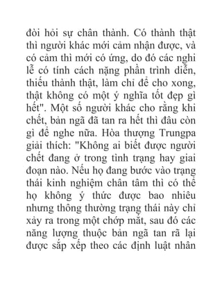 đòi hỏi sự chân thành. Có thành thật
thì người khác mới cảm nhận được, và
có cảm thì mới có ứng, do đó các nghi
lễ có tính cách nặng phần trình diễn,
thiếu thành thật, làm chỉ để cho xong,
thật không có một ý nghĩa tốt đẹp gì
hết". Một số người khác cho rằng khi
chết, bản ngã đã tan ra hết thì đâu còn
gì để nghe nữa. Hòa thượng Trungpa
giải thích: "Không ai biết được người
chết đang ở trong tình trạng hay giai
đoạn nào. Nếu họ đang bước vào trạng
thái kinh nghiệm chân tâm thì có thể
họ không ý thức được bao nhiêu
nhưng thông thường trạng thái này chỉ
xảy ra trong một chớp mắt, sau đó các
năng lượng thuộc bản ngã tan rã lại
được sắp xếp theo các định luật nhân
 