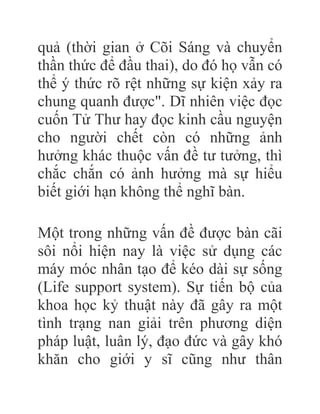 quả (thời gian ở Cõi Sáng và chuyển
thần thức để đầu thai), do đó họ vẫn có
thể ý thức rõ rệt những sự kiện xảy ra
chung quanh được". Dĩ nhiên việc đọc
cuốn Tử Thư hay đọc kinh cầu nguyện
cho người chết còn có những ảnh
hưởng khác thuộc vấn đề tư tưởng, thì
chắc chắn có ảnh hưởng mà sự hiểu
biết giới hạn không thể nghĩ bàn.
Một trong những vấn đề được bàn cãi
sôi nổi hiện nay là việc sử dụng các
máy móc nhân tạo để kéo dài sự sống
(Life support system). Sự tiến bộ của
khoa học kỷ thuật này đã gây ra một
tình trạng nan giải trên phương diện
pháp luật, luân lý, đạo đức và gây khó
khăn cho giới y sĩ cũng như thân
 