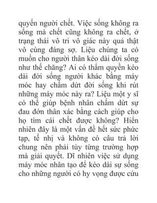 quyến người chết. Việc sống không ra
sống mà chết cũng không ra chết, ở
trạng thái vô tri vô giác này quả thật
vô cùng đáng sợ. Liệu chúng ta có
muốn cho người thân kéo dài đời sống
như thế chăng? Ai có thẩm quyền kéo
dài đời sống người khác bằng máy
móc hay chấm dứt đời sống khi rút
những máy móc này ra? Liệu một y sĩ
có thể giúp bệnh nhân chấm dứt sự
đau đớn thân xác bằng cách giúp cho
họ tìm cái chết được không? Hiển
nhiên đây là một vấn đề hết sức phức
tạp, tế nhị và không có câu trả lời
chung nên phải tùy từng trường hợp
mà giải quyết. Dĩ nhiên việc sử dụng
máy móc nhân tạo để kéo dài sự sống
cho những người có hy vọng được cứu
 