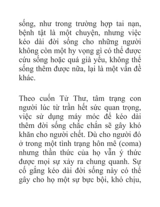 sống, như trong trường hợp tai nạn,
bệnh tật là một chuyện, nhưng việc
kéo dài đời sống cho những người
không còn một hy vọng gì có thể được
cứu sống hoặc quá già yếu, không thể
sống thêm được nữa, lại là một vấn đề
khác.
Theo cuốn Tử Thư, tâm trạng con
người lúc từ trần hết sức quan trọng,
việc sử dụng máy móc để kéo dài
thêm đời sống chắc chắn sẽ gây khó
khăn cho người chết. Dù cho người đó
ở trong một tình trạng hôn mê (coma)
nhưng thần thức của họ vẫn ý thức
được mọi sự xảy ra chung quanh. Sự
cố gắng kéo dài đời sống này có thể
gây cho họ một sự bực bội, khó chịu,
 