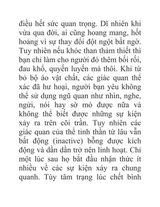 điều hết sức quan trọng. Dĩ nhiên khi
vừa qua đời, ai cũng hoang mang, hốt
hoảng vì sự thay đổi đột ngột bất ngờ.
Tuy nhiên nếu khóc than thảm thiết thì
bạn chỉ làm cho người đó thêm bối rối,
đau khổ, quyến luyến mà thôi. Khi từ
bỏ bộ áo vật chất, các giác quan thể
xác đã hư hoại, người bạn yêu không
thể sử dụng ngũ quan như nhìn, nghe,
ngửi, nói hay sờ mó được nữa và
không thể biết được những sự kiện
xảy ra trên cõi trần. Tuy nhiên các
giác quan của thể tinh thần từ lâu vẫn
bất động (inactive) bỗng được kích
động và dần dần trở nên linh hoạt. Chỉ
một lúc sau họ bắt đầu nhận thức ít
nhiều về các sự kiện xảy ra chung
quanh. Tùy tâm trạng lúc chết bình
 