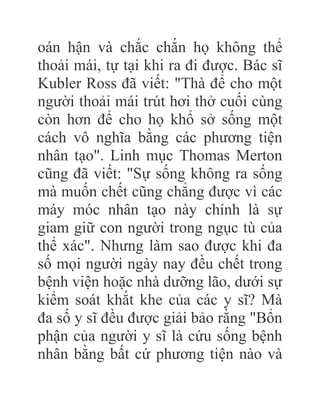 oán hận và chắc chắn họ không thể
thoải mái, tự tại khi ra đi được. Bác sĩ
Kubler Ross đã viết: "Thà để cho một
người thoải mái trút hơi thở cuối cùng
còn hơn để cho họ khổ sở sống một
cách vô nghĩa bằng các phương tiện
nhân tạo". Linh mục Thomas Merton
cũng đã viết: "Sự sống không ra sống
mà muốn chết cũng chẳng được vì các
máy móc nhân tạo này chính là sự
giam giữ con người trong ngục tù của
thể xác". Nhưng làm sao được khi đa
số mọi người ngày nay đều chết trong
bệnh viện hoặc nhà dưỡng lão, dưới sự
kiểm soát khắt khe của các y sĩ? Mà
đa số y sĩ đều được giải bảo rằng "Bổn
phận của người y sĩ là cứu sống bệnh
nhân bằng bất cứ phương tiện nào và
 