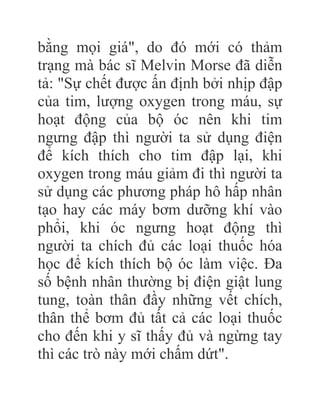 bằng mọi giá", do đó mới có thảm
trạng mà bác sĩ Melvin Morse đã diễn
tả: "Sự chết được ấn định bởi nhịp đập
của tim, lượng oxygen trong máu, sự
hoạt động của bộ óc nên khi tim
ngưng đập thì người ta sử dụng điện
để kích thích cho tim đập lại, khi
oxygen trong máu giảm đi thì người ta
sử dụng các phương pháp hô hấp nhân
tạo hay các máy bơm dưỡng khí vào
phổi, khi óc ngưng hoạt động thì
người ta chích đủ các loại thuốc hóa
học để kích thích bộ óc làm việc. Đa
số bệnh nhân thường bị điện giật lung
tung, toàn thân đầy những vết chích,
thân thể bơm đủ tất cả các loại thuốc
cho đến khi y sĩ thấy đủ và ngừng tay
thì các trò này mới chấm dứt".
 