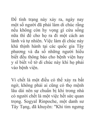 Để tình trạng này xảy ra, ngày nay
một số người đã phải làm di chúc rằng
nếu không còn hy vọng gì cứu sống
nữa thì để cho họ ra đi một cách an
lành và tự nhiên. Việc làm di chúc này
khá thịnh hành tại các quốc gia Tây
phương và đa số những người hiểu
biết đều thông báo cho bệnh viện hay
y sĩ biết về tờ di chúc này khi họ phải
vào bệnh viện.
Vì chết là một điều có thể xảy ra bất
ngờ, không phải ai cũng có thọ mệnh
lâu dài nên sự chuẩn bị khi trong nhà
có người chết là một việc hết sức quan
trọng. Sogyal Rinpoche, một danh sư
Tây Tạng, đã khuyên: "Khi tim ngưng
 