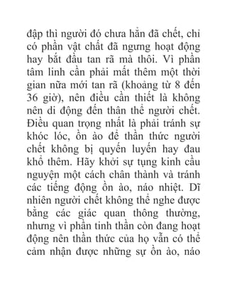 đập thì người đó chưa hẳn đã chết, chỉ
có phần vật chất đã ngưng hoạt động
hay bắt đầu tan rã mà thôi. Vì phần
tâm linh cần phải mất thêm một thời
gian nữa mới tan rã (khoảng từ 8 đến
36 giờ), nên điều cần thiết là không
nên di động đến thân thể người chết.
Điều quan trọng nhất là phải tránh sự
khóc lóc, ồn ào để thần thức người
chết không bị quyến luyến hay đau
khổ thêm. Hãy khởi sự tụng kinh cầu
nguyện một cách chân thành và tránh
các tiếng động ồn ào, náo nhiệt. Dĩ
nhiên người chết không thể nghe được
bằng các giác quan thông thường,
nhưng vì phần tinh thần còn đang hoạt
động nên thần thức của họ vẫn có thể
cảm nhận được những sự ồn ào, náo
 