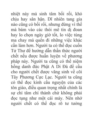 nhiệt này mà sinh tâm bối rối, khó
chịu hay sân hận. Dĩ nhiên tang gia
nào cũng có bối rối, nhưng đừng vì thế
mà bám vào các thói mê tín dị đoan
hay lo chọn ngày giờ tốt, lo việc tùng
ma chay mà quên đi những việc khác
cần làm hơn. Người ta có thể đọc cuốn
Tử Thư để hướng dẫn thần thức người
chết nếu được huấn luyện về phương
pháp này. Người ta cũng có thể niệm
hồng danh đức Phật A Di Đà để cầu
cho người chết được vãng sinh về cõi
Tây Phương Cực Lạc. Người ta cũng
có thể đọc kinh cầu nguyện của các
tôn giáo, điều quan trọng nhất chính là
sự chí tâm chí thành chứ không phải
đọc tụng như một cái máy. Nên nhớ
người chết có thể đọc rõ tư tưởng
 