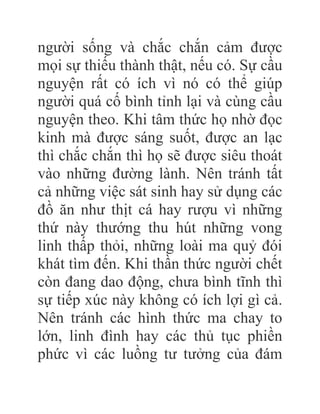 người sống và chắc chắn cảm được
mọi sự thiếu thành thật, nếu có. Sự cầu
nguyện rất có ích vì nó có thể giúp
người quá cố bình tỉnh lại và cùng cầu
nguyện theo. Khi tâm thức họ nhờ đọc
kinh mà được sáng suốt, được an lạc
thì chắc chắn thì họ sẽ được siêu thoát
vào những đường lành. Nên tránh tất
cả những việc sát sinh hay sử dụng các
đồ ăn như thịt cá hay rượu vì những
thứ này thướng thu hút những vong
linh thấp thỏi, những loài ma quỷ đói
khát tìm đến. Khi thần thức người chết
còn đang dao động, chưa bình tĩnh thì
sự tiếp xúc này không có ích lợi gì cả.
Nên tránh các hình thức ma chay to
lớn, linh đình hay các thủ tục phiền
phức vì các luồng tư tưởng của đám
 