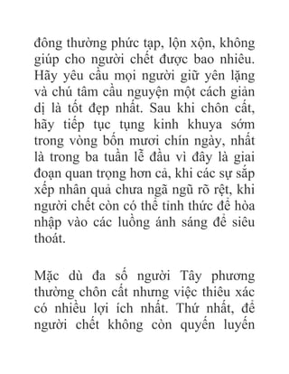 đông thường phức tạp, lộn xộn, không
giúp cho người chết được bao nhiêu.
Hãy yêu cầu mọi người giữ yên lặng
và chú tâm cầu nguyện một cách giản
dị là tốt đẹp nhất. Sau khi chôn cất,
hãy tiếp tục tụng kinh khuya sớm
trong vòng bốn mươi chín ngày, nhất
là trong ba tuần lễ đầu vì đây là giai
đoạn quan trọng hơn cả, khi các sự sắp
xếp nhân quả chưa ngã ngũ rõ rệt, khi
người chết còn có thể tỉnh thức để hòa
nhập vào các luồng ánh sáng để siêu
thoát.
Mặc dù đa số người Tây phương
thường chôn cất nhưng việc thiêu xác
có nhiều lợi ích nhất. Thứ nhất, để
người chết không còn quyến luyến
 