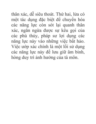 thân xác, dễ siêu thoát. Thứ hai, lửa có
một tác dụng đặc biệt để chuyển hóa
các năng lực còn sót lại quanh thân
xác, ngăn ngừa được sự kêu gọi của
các phù thủy, pháp sư lợi dụng các
năng lực này vào những việc bất hảo.
Việc ướp xác chính là một lối sử dụng
các năng lực này để lưu giữ âm binh,
hòng duy trì ảnh hưởng của tà môn.
 