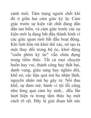 cảnh mới. Tâm trạng người chết khi
đó ở giữa hai cảm giác kỳ lạ: Cảm
giác trước sự kiện vật chất đang dần
dần tan biến, và cảm giác trước các sự
kiện mới lạ đang bắt đầu thành hình vì
các giác quan mới bắt đầu hoạt động.
Khi linh hồn rút khỏi thể xác, nó tạo ra
một thay đổi trong bộ óc, khơi động
"cuốn phim ký ức" vẫn chứa đựng
trong tiềm thức. Tất cả mọi chuyện
buồn hay vui, thành công hay thất bại,
danh vọng, giàu sang hay nghèo đói,
khổ sở, các hậu quả mà họ nhận lãnh,
nguyên nhân mà họ gây ra: Nổi đau
khổ, sự đam mê, hành vi tội lỗi cũng
như lòng quả cảm hy sinh... đều lẩn
lượt hiện ra trong tâm thức họ một
cách rõ rệt. Đây là giai đoạn hết sức
 