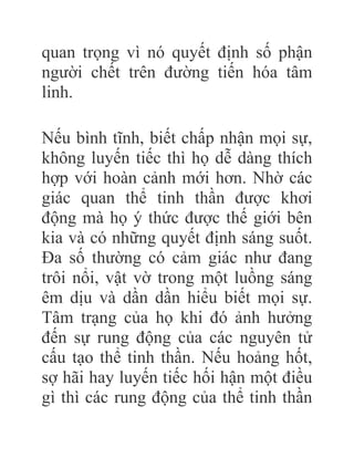 quan trọng vì nó quyết định số phận
người chết trên đường tiến hóa tâm
linh.
Nếu bình tĩnh, biết chấp nhận mọi sự,
không luyến tiếc thì họ dễ dàng thích
hợp với hoàn cảnh mới hơn. Nhờ các
giác quan thể tinh thần được khơi
động mà họ ý thức được thế giới bên
kia và có những quyết định sáng suốt.
Đa số thường có cảm giác như đang
trôi nổi, vật vờ trong một luồng sáng
êm dịu và dần dần hiểu biết mọi sự.
Tâm trạng của họ khi đó ảnh hưởng
đến sự rung động của các nguyên tử
cấu tạo thể tinh thần. Nếu hoảng hốt,
sợ hãi hay luyến tiếc hối hận một điều
gì thì các rung động của thể tinh thần
 