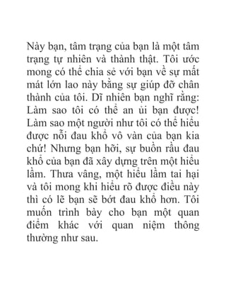 Này bạn, tâm trạng của bạn là một tâm
trạng tự nhiên và thành thật. Tôi ước
mong có thể chia sẻ với bạn về sự mất
mát lớn lao này bằng sự giúp đỡ chân
thành của tôi. Dĩ nhiên bạn nghĩ rằng:
Làm sao tôi có thể an ủi bạn được!
Làm sao một người như tôi có thể hiểu
được nỗi đau khổ vô vàn của bạn kia
chứ! Nhưng bạn hỡi, sự buồn rầu đau
khổ của bạn đã xây dựng trên một hiểu
lầm. Thưa vâng, một hiểu lầm tai hại
và tôi mong khi hiểu rõ được điều này
thì có lẽ bạn sẽ bớt đau khổ hơn. Tôi
muốn trình bày cho bạn một quan
điểm khác với quan niệm thông
thường như sau.
 