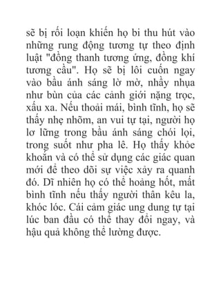 sẽ bị rối loạn khiến họ bi thu hút vào
những rung động tương tự theo định
luật "đồng thanh tương ứng, đồng khí
tương cầu". Họ sẽ bị lôi cuốn ngay
vào bầu ánh sáng lờ mờ, nhầy nhụa
như bùn của các cảnh giới nặng trọc,
xấu xa. Nếu thoải mái, bình tĩnh, họ sẽ
thấy nhẹ nhõm, an vui tự tại, người họ
lơ lững trong bầu ánh sáng chói lọi,
trong suốt như pha lê. Họ thấy khỏe
khoắn và có thể sử dụng các giác quan
mới để theo dõi sự việc xảy ra quanh
đó. Dĩ nhiên họ có thể hoảng hốt, mất
bình tĩnh nếu thấy người thân kêu la,
khóc lóc. Cái cảm giác ung dung tự tại
lúc ban đầu có thể thay đổi ngay, và
hậu quả không thể lường được.
 