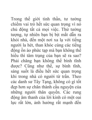 Trong thế giới tinh thần, tư tưởng
chiếm vai trò hết sức quan trọng vì nó
chủ động tất cả mọi việc. Thử tưởng
tượng, tự nhiên bạn bị bịt mắt dẫn ra
khỏi nhà, đến một nơi xa lạ với tiếng
người la hét, than khóc cùng các tiếng
động ồn ào phức tạp mà bạn không thể
hiểu thì tâm trạng của bạn sẽ ra sao?
Phải chăng bạn không thể bình tĩnh
được? Cũng như thế, sự bình tĩnh,
sáng suốt là điều hết sức quan trọng
khi trong nhà có người từ trần. Theo
các danh sư Tây Tạng, không có gì tốt
đẹp hơn sự chân thành cầu nguyện của
những người thân quyến. Các rung
động âm thanh của lời kinh có một oai
lực rất lớn, ảnh hưởng rất mạnh đến
 