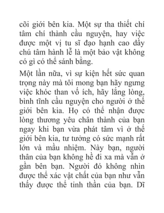 cõi giới bên kia. Một sự tha thiết chí
tâm chí thành cầu nguyện, hay việc
được một vị tu sĩ đạo hạnh cao dầy
chú tâm hành lễ là một bảo vật không
có gì có thể sánh bằng.
Một lần nữa, vì sự kiện hết sức quan
trọng này mà tôi mong bạn hãy ngưng
việc khóc than vố ích, hãy lắng lòng,
bình tĩnh cầu nguyện cho người ở thế
giới bên kia. Họ có thể nhận được
lòng thương yêu chân thành của bạn
ngay khi bạn vừa phát tâm vì ở thế
giới bên kia, tư tưởng có sức mạnh rất
lớn và mầu nhiệm. Này bạn, người
thân của bạn không hề đi xa mà vẫn ở
gần bên bạn. Người đó không nhìn
được thể xác vật chất của bạn như vẫn
thấy được thể tinh thần của bạn. Dĩ
 