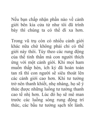 Nếu bạn chấp nhận phần nào về cảnh
giới bên kia cửa tử như tôi đã trình
bày thì chúng ta có thể đi xa hơn.
Trong vũ trụ còn có nhiểu cảnh giới
khác nữa chứ không phải chỉ có thế
giới này thôi. Tùy theo các rung động
của thể tinh thần mà con người thích
ứng với một cảnh giới. Khi mọi ham
muốn thấp hèn, ích kỷ đã hoàn toàn
tan rã thì con người sẽ siêu thoát lên
các cảnh giới cao hơn. Khi tư tưởng
trở nên thanh khiết, nhẹ nhàng, họ sẽ ý
thức được những luồng tư tưởng thanh
cao tế nhị hơn. Lúc đó họ sẽ mê man
trước các luồng sóng rung động trí
thức, các bầu tư tưởng sạch tốt lành.
 