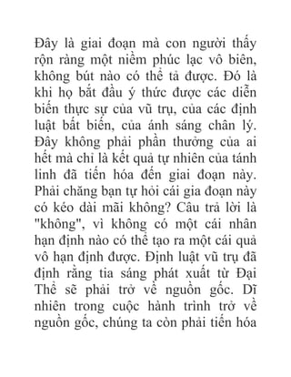 Đây là giai đoạn mà con người thấy
rộn ràng một niềm phúc lạc vô biên,
không bút nào có thể tả được. Đó là
khi họ bắt đầu ý thức được các diễn
biến thực sự của vũ trụ, của các định
luật bất biến, của ánh sáng chân lý.
Đây không phải phần thưởng của ai
hết mà chỉ là kết quả tự nhiên của tánh
linh đã tiến hóa đến giai đoạn này.
Phải chăng bạn tự hỏi cái gia đoạn này
có kéo dài mãi không? Câu trả lời là
"không", vì không có một cái nhân
hạn định nào có thể tạo ra một cái quả
vô hạn định được. Định luật vũ trụ đã
định rằng tia sáng phát xuất từ Đại
Thể sẽ phải trở về nguồn gốc. Dĩ
nhiên trong cuộc hành trình trở về
nguồn gốc, chúng ta còn phải tiến hóa
 