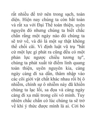 rất nhiều để trở nên trong sạch, toàn
diện. Hiện nay chúng ta còn bất toàn
và rất xa với Đại Thể toàn thiện, uyên
nguyên đó nhưng chúng ta biết chắc
chắn rằng một ngày nào đó chúng ta
sẽ trở về, và đó là một sự thật không
thể chối cãi. Vì định luật vũ trụ "bất
cứ một lực gì phát ra cũng đều có một
phản lực ngược chiều tương tự",
chúng ta phát xuất từ điểm linh quang
toàn thiện, uyên nguyên kia, càng
ngày càng đi xa dần, thâm nhập vào
các cõi giới vật chất khác nhau rồi bị ô
nhiễm, chính sự ô nhiễm này đã khiến
chúng ta lạc lối, sa đọa và càng ngày
càng đi xa mãi trong cõi vô minh. Tuy
nhiên chắc chắn có lúc chúng ta sẽ trở
về khi ý thức được mình là ai. Cởi bỏ
 