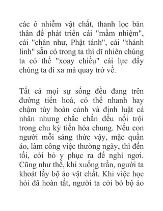 các ô nhiễm vật chất, thanh lọc bàn
thân để phát triển cái "mầm nhiệm",
cái "chân như, Phật tánh", cái "thánh
linh" sẵn có trong ta thì dĩ nhiên chúng
ta có thể "xoay chiều" cái lực đẩy
chúng ta đi xa mà quay trở về.
Tất cả mọi sự sống đều đang trên
đường tiến hoá, có thể nhanh hay
chậm tùy hoàn cảnh và định luật cá
nhân nhưng chắc chắn đều nổi trội
trong chu kỳ tiến hóa chung. Nếu con
người mỗi sáng thức vậy, mặc quần
áo, làm công việc thường ngày, thì đến
tối, cởi bỏ y phục ra để nghỉ ngơi.
Cũng như thế, khi xuống trần, người ta
khoát lấy bộ áo vật chất. Khi việc học
hỏi đã hoàn tất, người ta cởi bỏ bộ áo
 