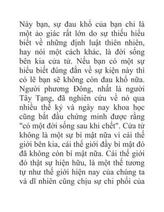 Này bạn, sự đau khổ của bạn chỉ là
một ảo giác rất lớn do sự thiếu hiểu
biết về những định luật thiên nhiên,
hay nói một cách khác, là đời sống
bên kia cửa tử. Nếu bạn có một sự
hiểu biết đúng đắn về sự kiện này thì
có lẽ bạn sẽ không còn đau khổ nữa.
Người phương Đông, nhất là người
Tây Tạng, đã nghiên cứu về nó qua
nhiều thế kỷ và ngày nay khoa học
cũng bắt đầu chứng minh được rằng
"có một đời sống sau khi chết". Cửa tử
không là một sự bí mật nữa vì cái thế
giới bên kia, cái thế giới đầy bí mật đó
đã không còn bí mật nữa. Cái thế giới
đó thật sự hiện hữu, là một thế tương
tự như thế giới hiện nay của chúng ta
và dĩ nhiên cũng chịu sự chi phối của
 