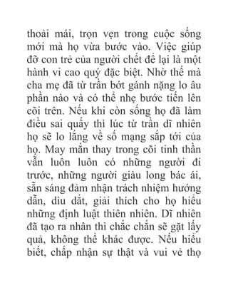thoải mái, trọn vẹn trong cuộc sống
mới mà họ vừa bước vào. Việc giúp
đỡ con trẻ của người chết để lại là một
hành vi cao quý đặc biệt. Nhờ thế mà
cha mẹ đã từ trần bớt gánh nặng lo âu
phần nào và có thể nhẹ bước tiến lên
cõi trên. Nếu khi còn sống họ đã làm
điều sai quấy thì lúc từ trần dĩ nhiên
họ sẽ lo lắng về số mạng sắp tới của
họ. May mắn thay trong cõi tinh thần
vẫn luôn luôn có những người đi
trước, những người giàu long bác ái,
sẵn sáng đảm nhận trách nhiệm hướng
dẫn, dìu dắt, giải thích cho họ hiểu
những định luật thiên nhiên. Dĩ nhiên
đã tạo ra nhân thì chắc chắn sẽ gặt lấy
quả, không thể khác được. Nếu hiểu
biết, chấp nhận sự thật và vui vẻ thọ
 