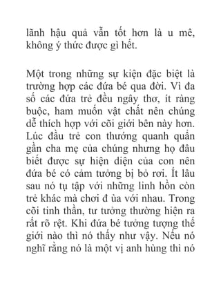lãnh hậu quả vẫn tốt hơn là u mê,
không ý thức được gì hết.
Một trong những sự kiện đặc biệt là
trường hợp các đứa bé qua đời. Vì đa
số các đứa trẻ đều ngây thơ, ít ràng
buộc, ham muốn vật chất nên chúng
dễ thích hợp với cõi giới bên này hơn.
Lúc đầu trẻ con thướng quanh quẩn
gần cha mẹ của chúng nhưng họ đâu
biết được sự hiện diện của con nên
đứa bé có cảm tưởng bị bỏ rơi. Ít lâu
sau nó tụ tập với những linh hồn còn
trẻ khác mà chơi đ ùa với nhau. Trong
cõi tinh thần, tư tưởng thường hiện ra
rất rõ rệt. Khi đứa bé tưởng tượng thế
giới nào thì nó thấy như vậy. Nếu nó
nghĩ rằng nó là một vị anh hùng thì nó
 